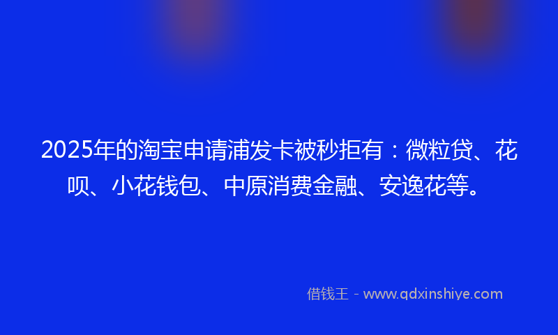 2025年的淘宝申请浦发卡被秒拒有：微粒贷、花呗、小花钱包、中原消费金融、安逸花等。