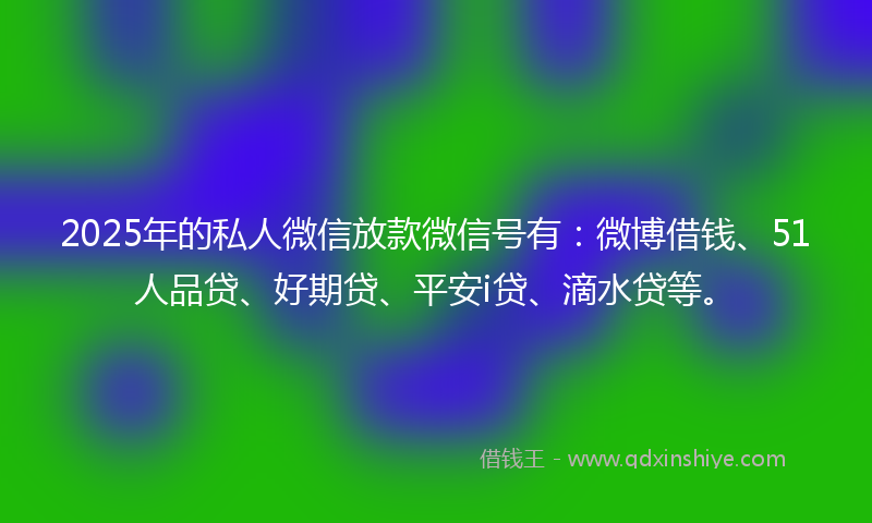 2025年的私人微信放款微信号有：微博借钱、51人品贷、好期贷、平安i贷、滴水贷等。