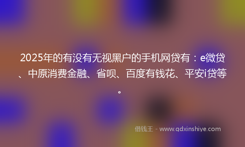 2025年的有没有无视黑户的手机网贷有：e微贷、中原消费金融、省呗、百度有钱花、平安i贷等。