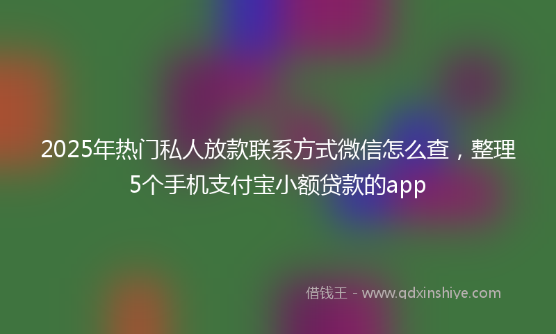 2025年热门私人放款联系方式微信怎么查，整理5个手机支付宝小额贷款的app