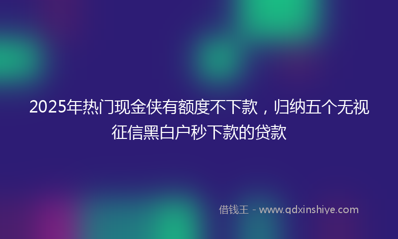 2025年热门现金侠有额度不下款，归纳五个无视征信黑白户秒下款的贷款