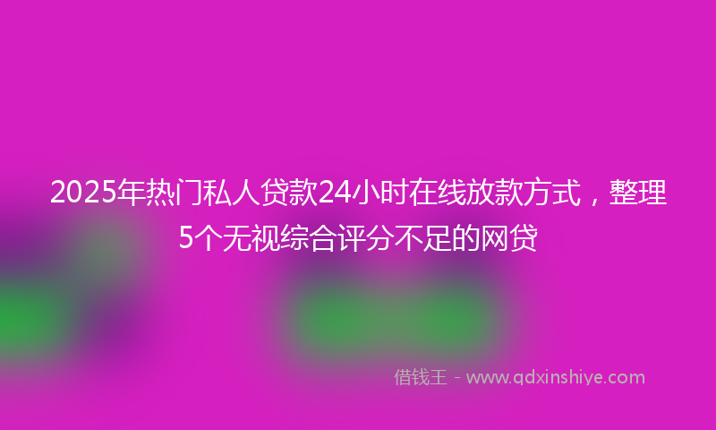 2025年热门私人贷款24小时在线放款方式，整理5个无视综合评分不足的网贷