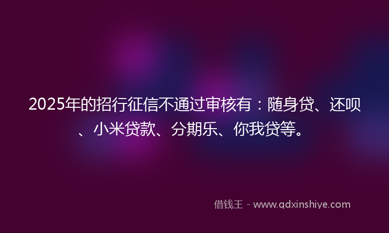 2025年的招行征信不通过审核有：随身贷、还呗、小米贷款、分期乐、你我贷等。
