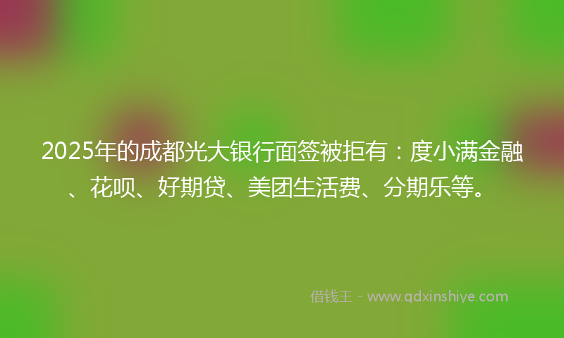 2025年的成都光大银行面签被拒有：度小满金融、花呗、好期贷、美团生活费、分期乐等。