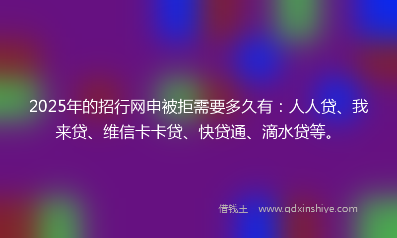 2025年的招行网申被拒需要多久有：人人贷、我来贷、维信卡卡贷、快贷通、滴水贷等。