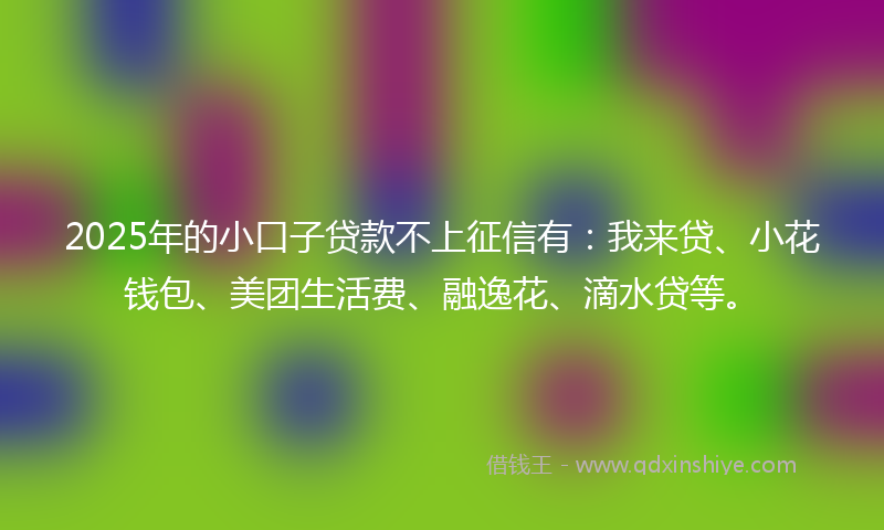 2025年的小口子贷款不上征信有：我来贷、小花钱包、美团生活费、融逸花、滴水贷等。