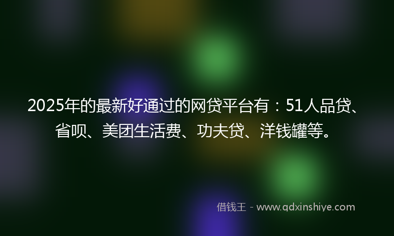 2025年的最新好通过的网贷平台有：51人品贷、省呗、美团生活费、功夫贷、洋钱罐等。