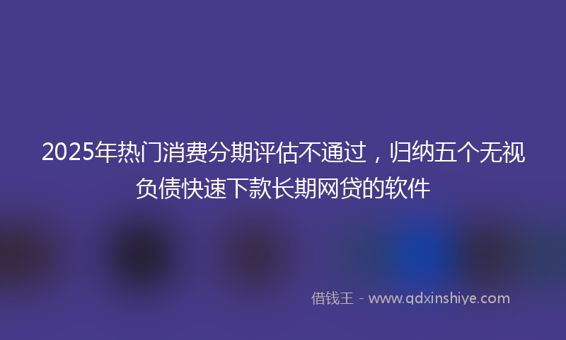 2025年热门消费分期评估不通过，归纳五个无视负债快速下款长期网贷的软件