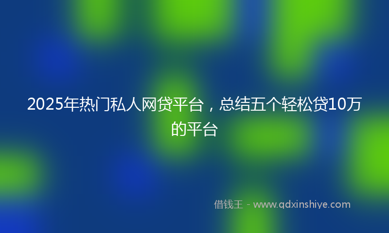 2025年热门私人网贷平台，总结五个轻松贷10万的平台