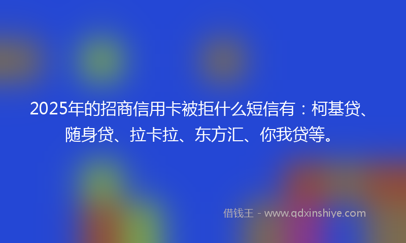 2025年的招商信用卡被拒什么短信有：柯基贷、随身贷、拉卡拉、东方汇、你我贷等。