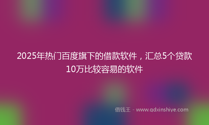 2025年热门百度旗下的借款软件，汇总5个贷款10万比较容易的软件