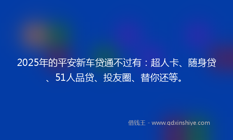 2025年的平安新车贷通不过有：超人卡、随身贷、51人品贷、投友圈、替你还等。