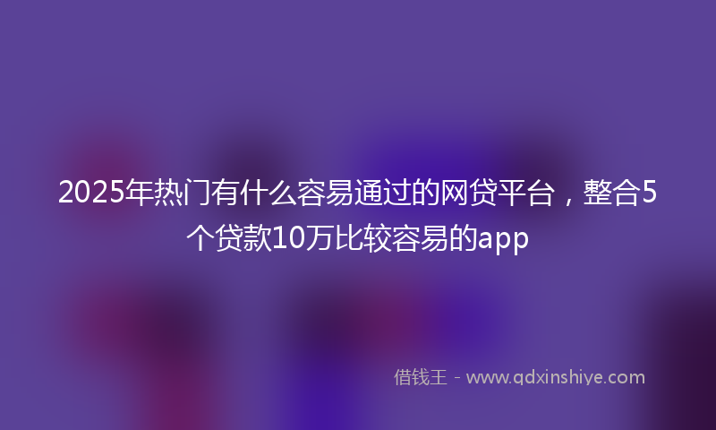 2025年热门有什么容易通过的网贷平台，整合5个贷款10万比较容易的app