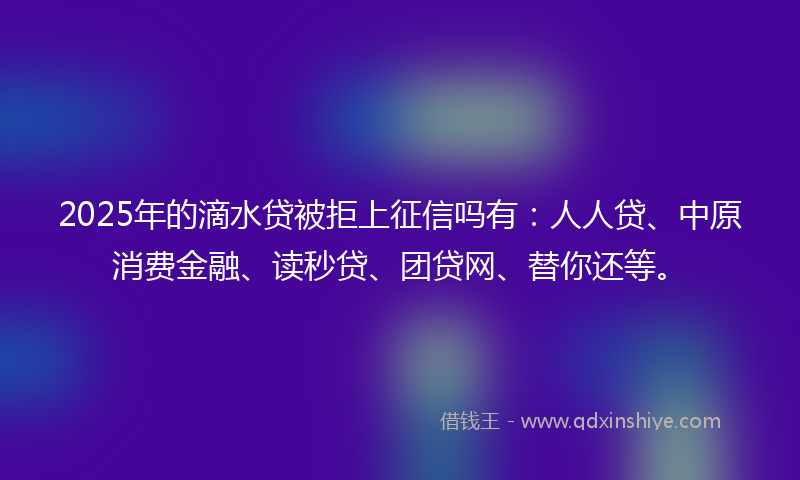 2025年的滴水贷被拒上征信吗有：人人贷、中原消费金融、读秒贷、团贷网、替你还等。
