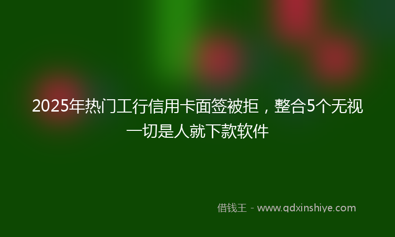 2025年热门工行信用卡面签被拒，整合5个无视一切是人就下款软件