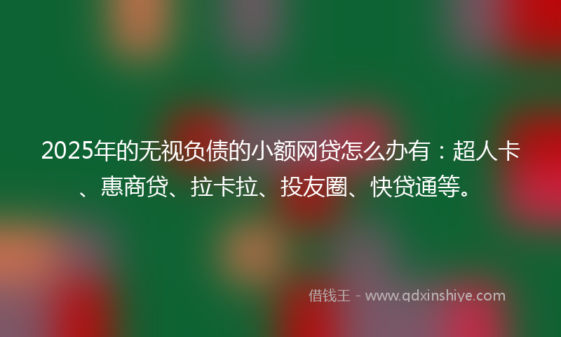 2025年的无视负债的小额网贷怎么办有：超人卡、惠商贷、拉卡拉、投友圈、快贷通等。
