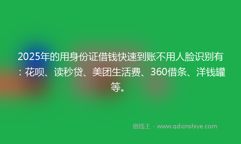 2025年的用身份证借钱快速到账不用人脸识别有：花呗、读秒贷、美团生活费、360借条、洋钱罐等。