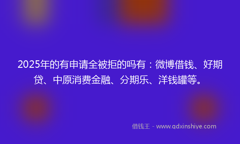 2025年的有申请全被拒的吗有:微博借钱、好期贷、中原消费金融、分期乐、洋钱罐等。