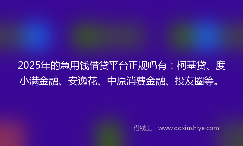 2025年的急用钱借贷平台正规吗有：柯基贷、度小满金融、安逸花、中原消费金融、投友圈等。