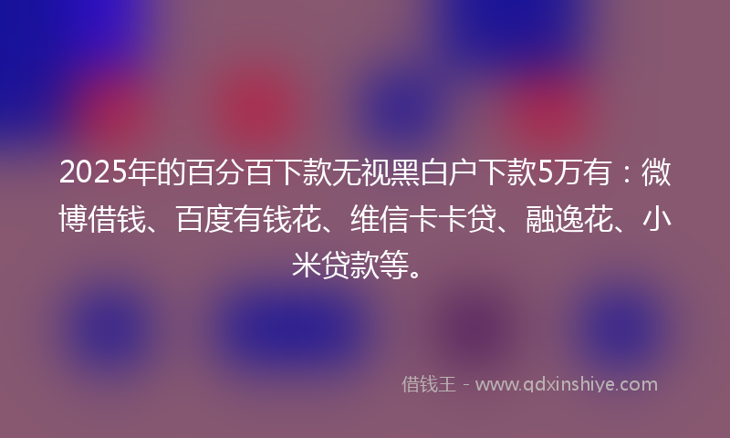 2025年的百分百下款无视黑白户下款5万有：微博借钱、百度有钱花、维信卡卡贷、融逸花、小米贷款等。