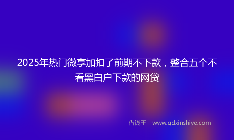 2025年热门微享加扣了前期不下款，整合五个不看黑白户下款的网贷