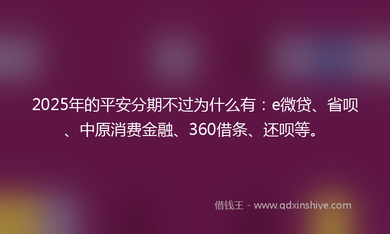 2025年的平安分期不过为什么有：e微贷、省呗、中原消费金融、360借条、还呗等。