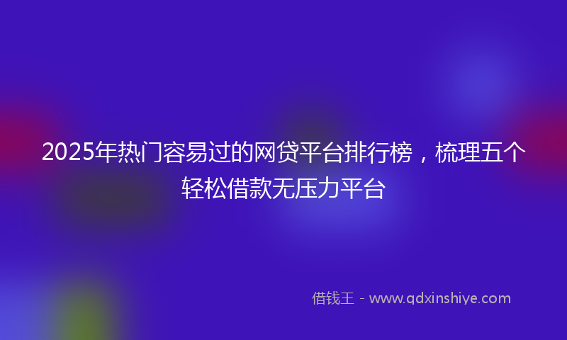 2025年热门容易过的网贷平台排行榜，梳理五个轻松借款无压力平台