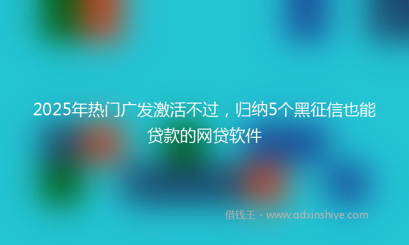 2025年热门广发激活不过，归纳5个黑征信也能贷款的网贷软件