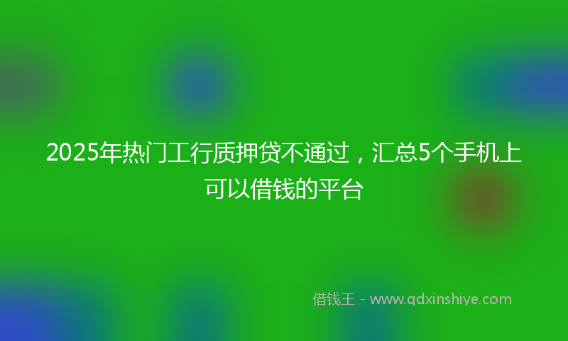 2025年热门工行质押贷不通过，汇总5个手机上可以借钱的平台