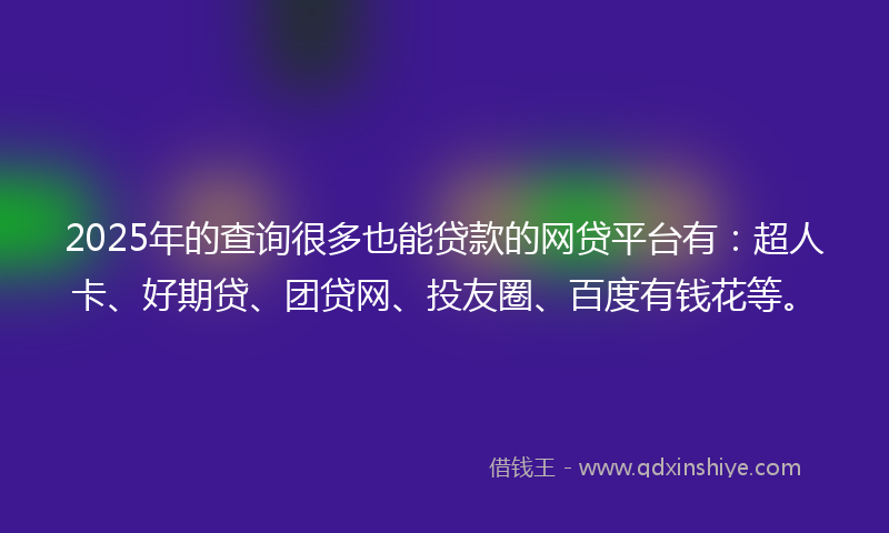 2025年的查询很多也能贷款的网贷平台有：超人卡、好期贷、团贷网、投友圈、百度有钱花等。