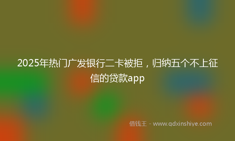 2025年热门广发银行二卡被拒，归纳五个不上征信的贷款app