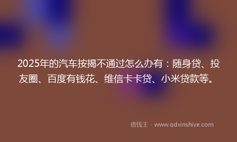 2025年的汽车按揭不通过怎么办有：随身贷、投友圈、百度有钱花、维信卡卡贷、小米贷款等。