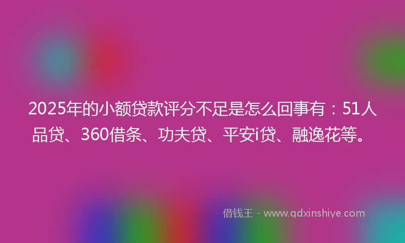 2025年的小额贷款评分不足是怎么回事有：51人品贷、360借条、功夫贷、平安i贷、融逸花等。