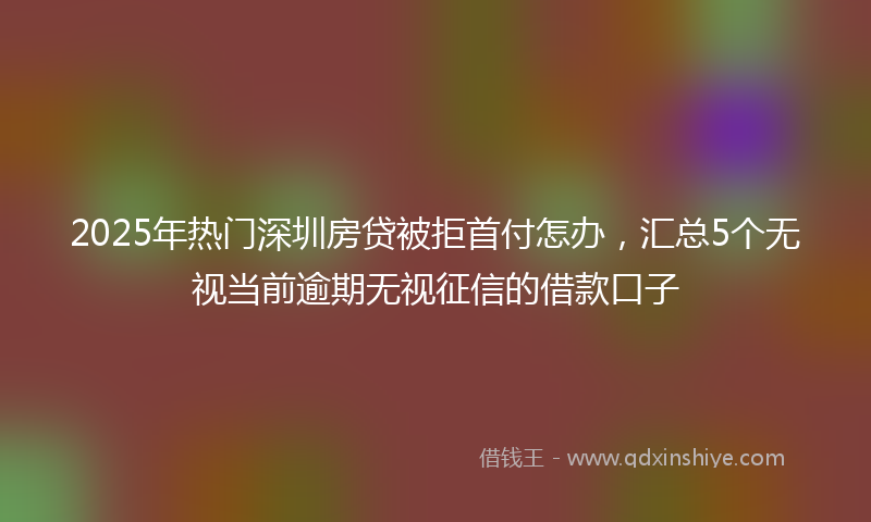 2025年热门深圳房贷被拒首付怎办，汇总5个无视当前逾期无视征信的借款口子