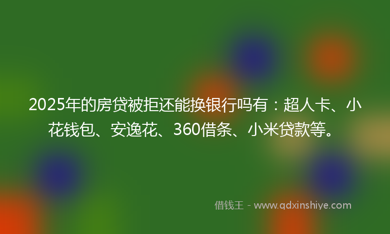 2025年的房贷被拒还能换银行吗有：超人卡、小花钱包、安逸花、360借条、小米贷款等。