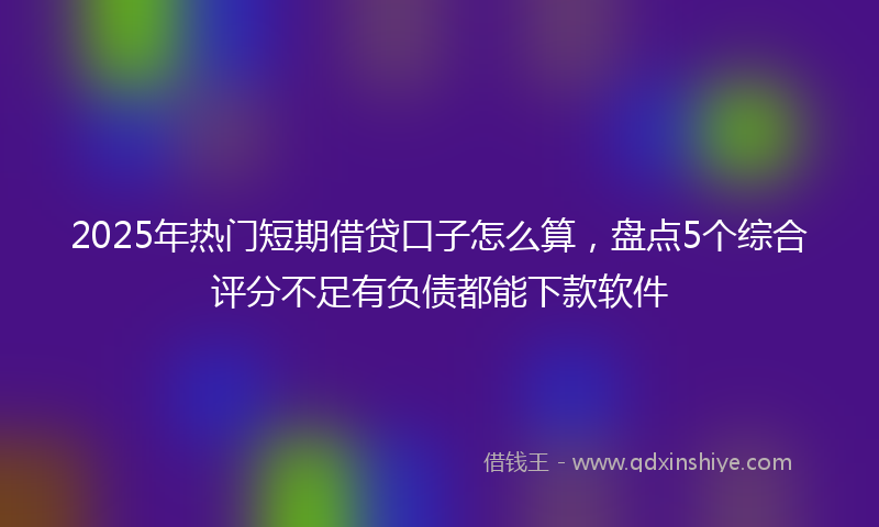 2025年热门短期借贷口子怎么算，盘点5个综合评分不足有负债都能下款软件