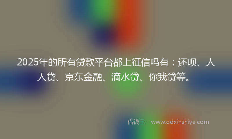2025年的所有贷款平台都上征信吗有：还呗、人人贷、京东金融、滴水贷、你我贷等。
