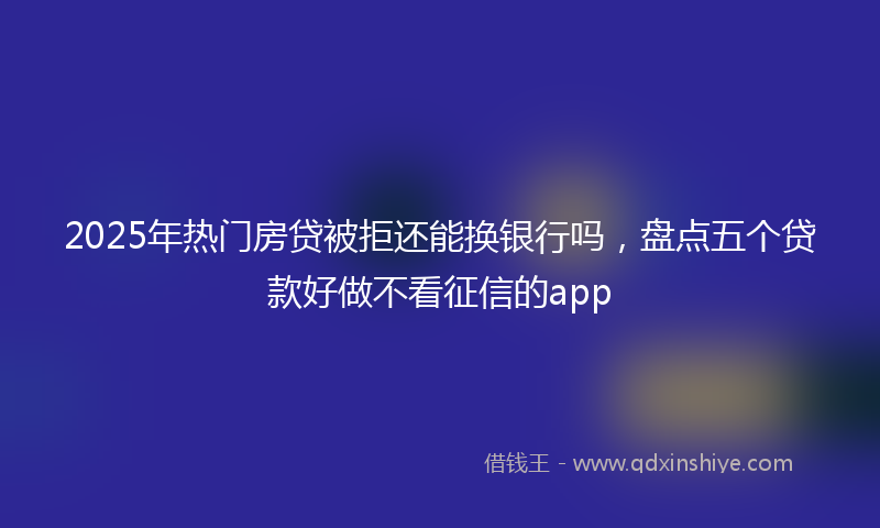 2025年热门房贷被拒还能换银行吗，盘点五个贷款好做不看征信的app