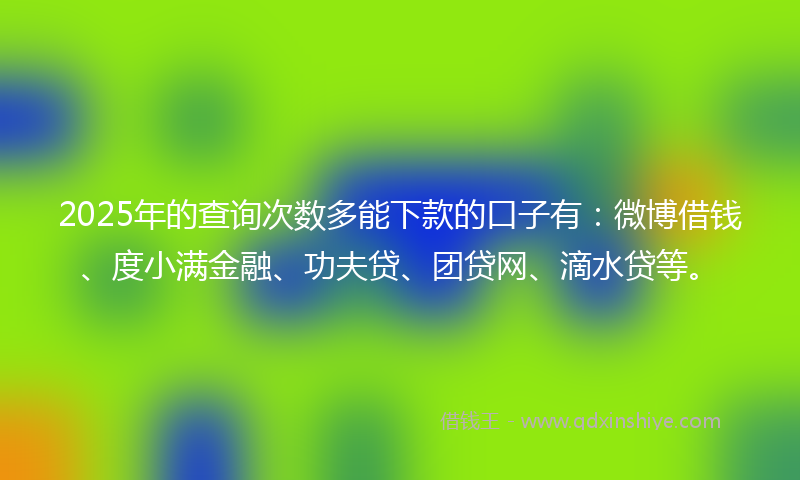 2025年的查询次数多能下款的口子有：微博借钱、度小满金融、功夫贷、团贷网、滴水贷等。