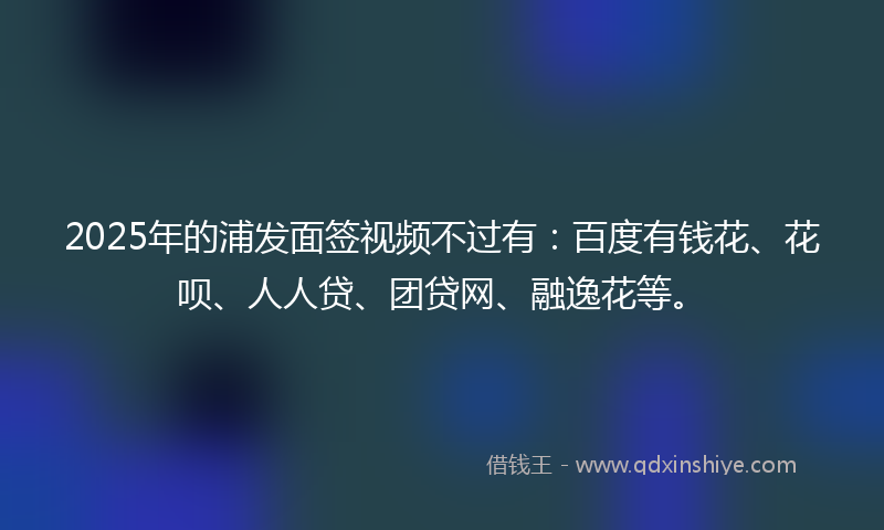 2025年的浦发面签视频不过有：百度有钱花、花呗、人人贷、团贷网、融逸花等。