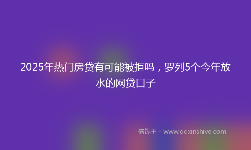 2025年热门房贷有可能被拒吗，罗列5个今年放水的网贷口子
