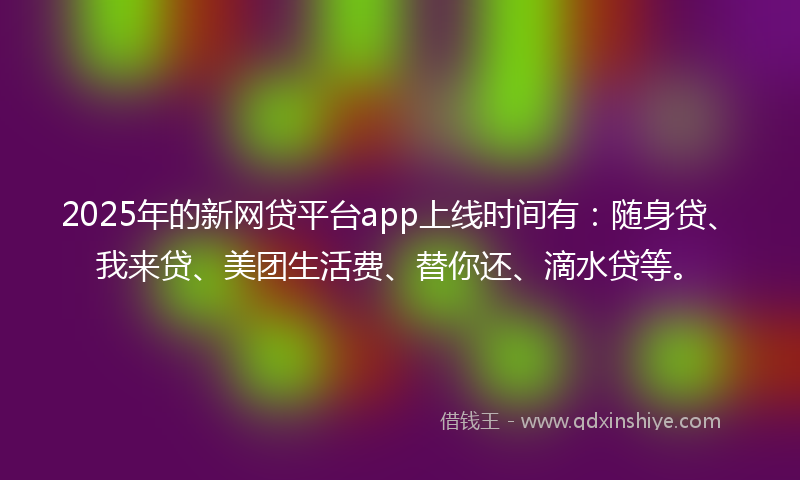 2025年的新网贷平台app上线时间有：随身贷、我来贷、美团生活费、替你还、滴水贷等。