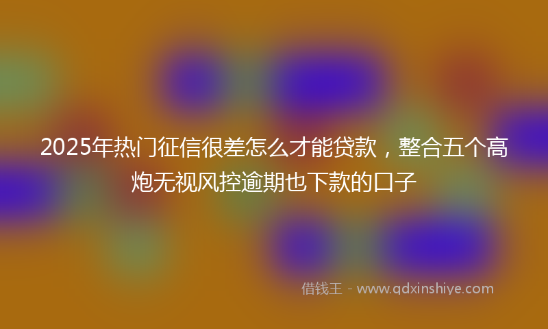 2025年热门征信很差怎么才能贷款，整合五个高炮无视风控逾期也下款的口子
