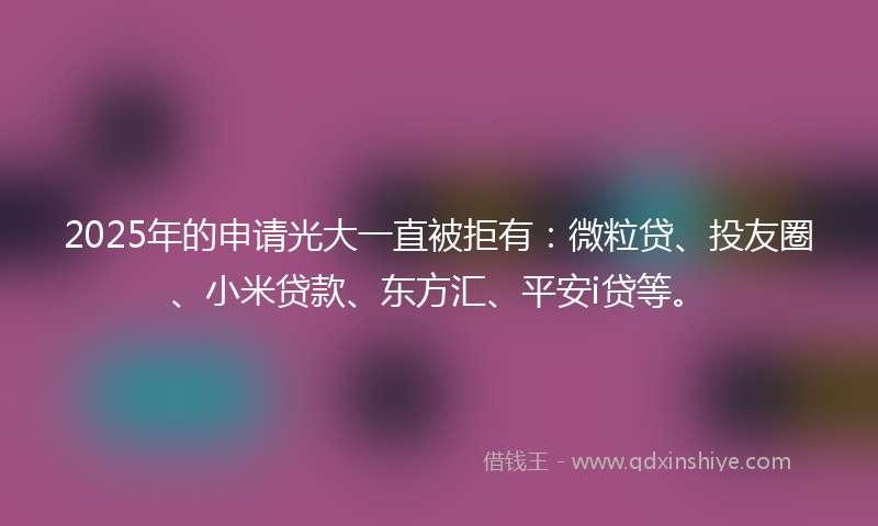 2025年的申请光大一直被拒有：微粒贷、投友圈、小米贷款、东方汇、平安i贷等。
