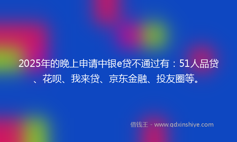 2025年的晚上申请中银e贷不通过有：51人品贷、花呗、我来贷、京东金融、投友圈等。