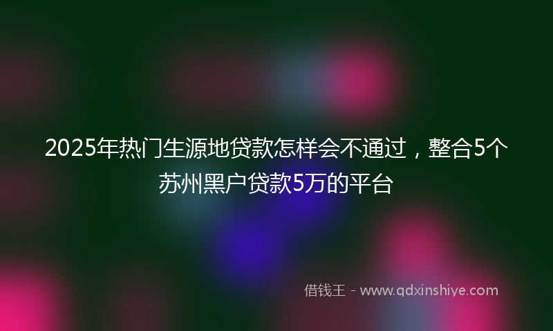 2025年热门生源地贷款怎样会不通过，整合5个苏州黑户贷款5万的平台