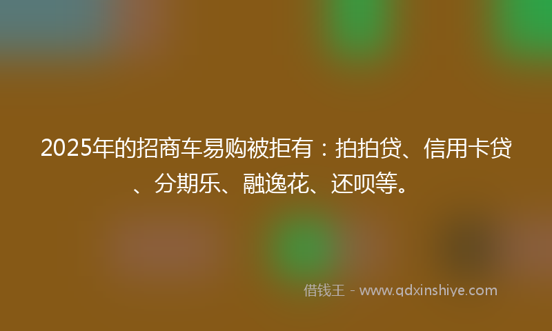 2025年的招商车易购被拒有：拍拍贷、信用卡贷、分期乐、融逸花、还呗等。