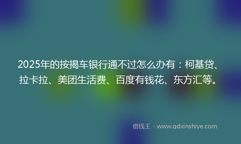 2025年的按揭车银行通不过怎么办有：柯基贷、拉卡拉、美团生活费、百度有钱花、东方汇等。