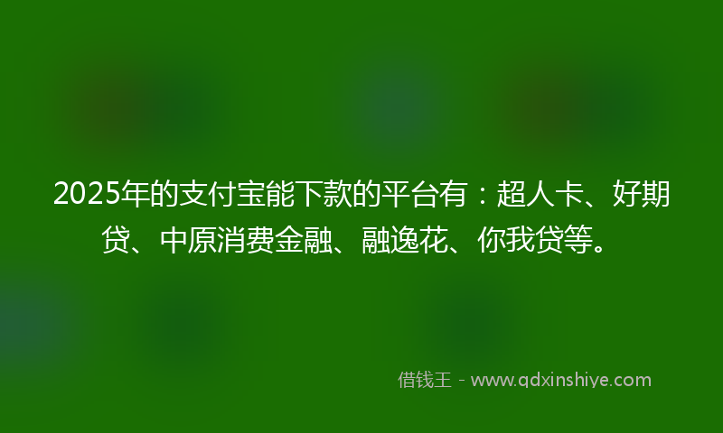 2025年的支付宝能下款的平台有：超人卡、好期贷、中原消费金融、融逸花、你我贷等。