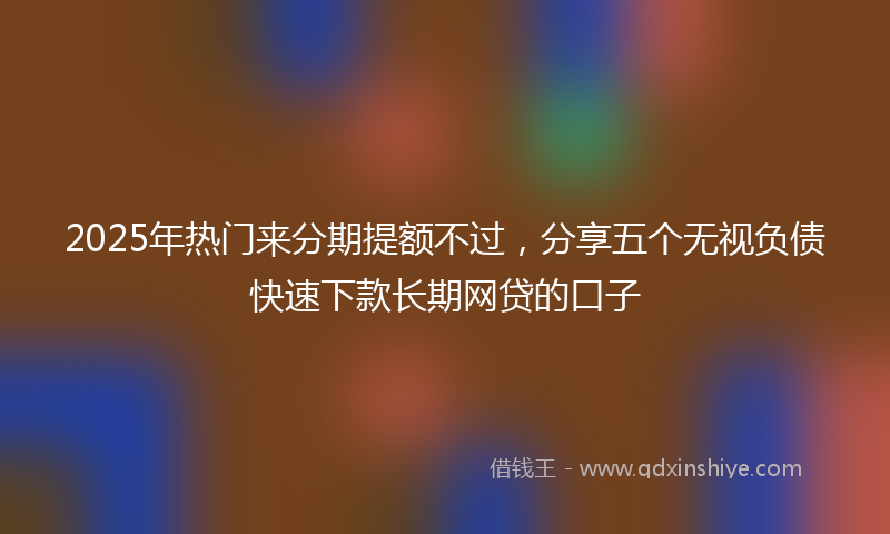 2025年热门来分期提额不过，分享五个无视负债快速下款长期网贷的口子